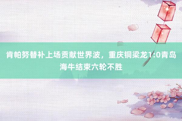 肯帕努替补上场贡献世界波，重庆铜梁龙1:0青岛海牛结束六轮不胜