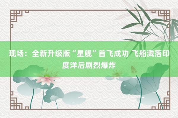 现场：全新升级版“星舰”首飞成功 飞船溅落印度洋后剧烈爆炸