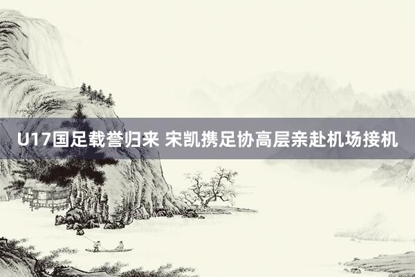 U17国足载誉归来 宋凯携足协高层亲赴机场接机