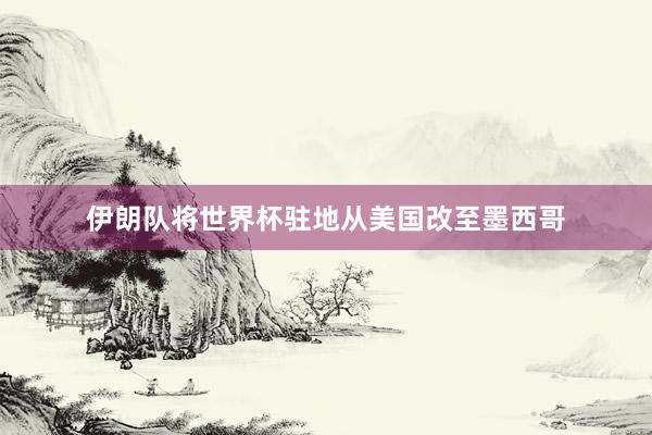 伊朗队将世界杯驻地从美国改至墨西哥