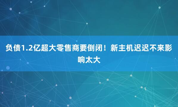负债1.2亿超大零售商要倒闭！新主机迟迟不来影响太大