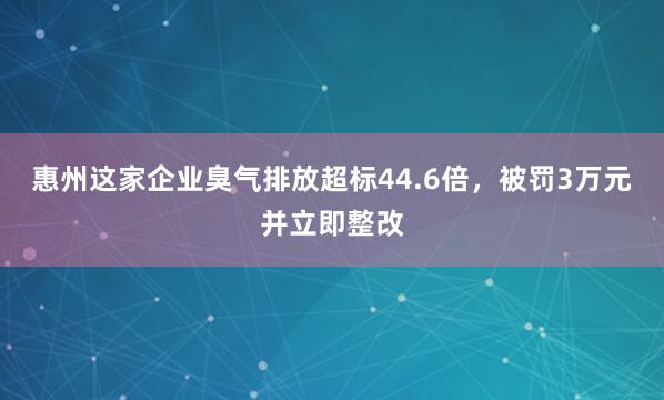 惠州这家企业臭气排放超标44.6倍，被罚3万元并立即整改