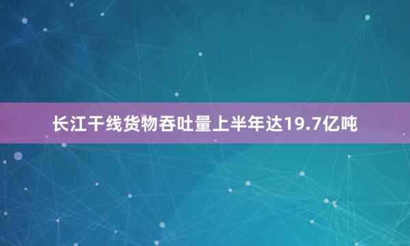 长江干线货物吞吐量上半年达19.7亿吨