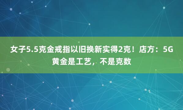 女子5.5克金戒指以旧换新实得2克！店方：5G黄金是工艺，不是克数