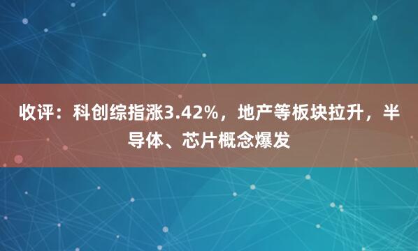 收评：科创综指涨3.42%，地产等板块拉升，半导体、芯片概念爆发