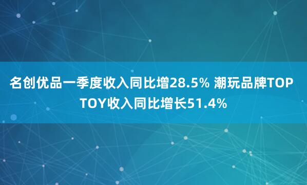 名创优品一季度收入同比增28.5% 潮玩品牌TOP TOY收入同比增长51.4%