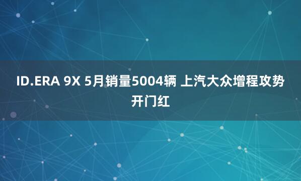 ID.ERA 9X 5月销量5004辆 上汽大众增程攻势开门红
