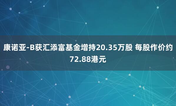 康诺亚-B获汇添富基金增持20.35万股 每股作价约72.88港元