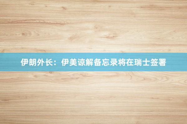 伊朗外长：伊美谅解备忘录将在瑞士签署