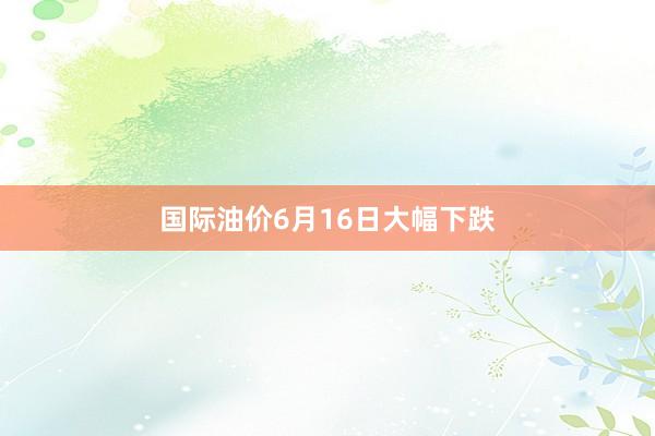 国际油价6月16日大幅下跌