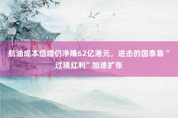 航油成本倍增仍净赚62亿港元，进击的国泰靠“过境红利”加速扩张