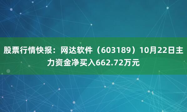 股票行情快报：网达软件（603189）10月22日主力资金净买入662.72万元