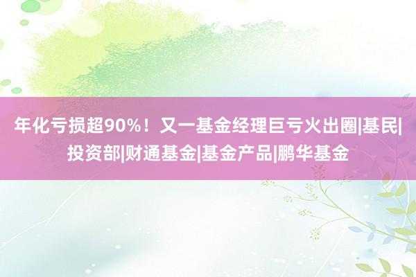 年化亏损超90%！又一基金经理巨亏火出圈|基民|投资部|财通基金|基金产品|鹏华基金