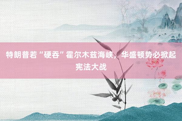 特朗普若“硬吞”霍尔木兹海峡，华盛顿势必掀起宪法大战
