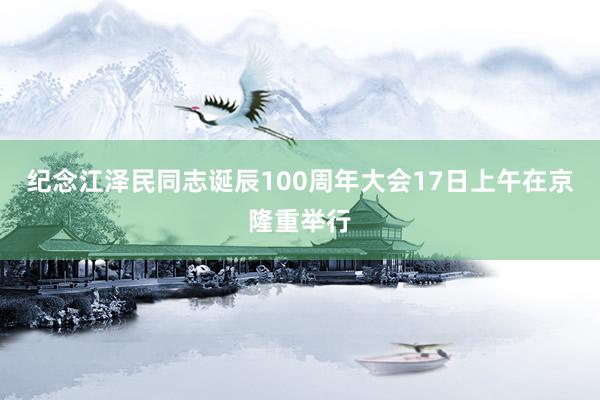 纪念江泽民同志诞辰100周年大会17日上午在京隆重举行
