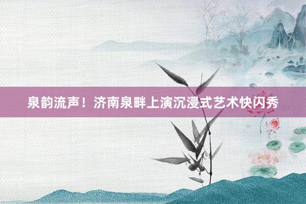 泉韵流声！济南泉畔上演沉浸式艺术快闪秀