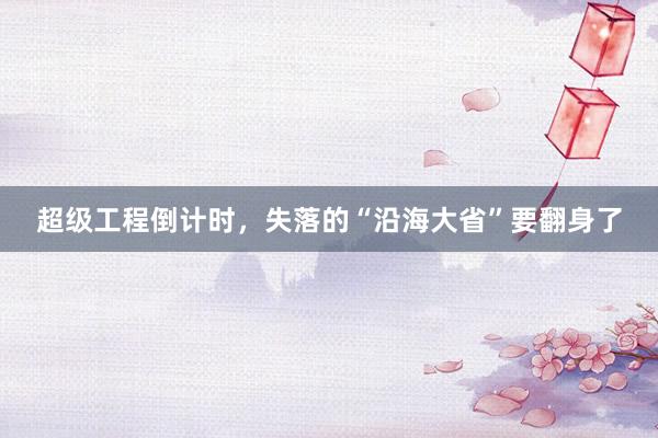 超级工程倒计时，失落的“沿海大省”要翻身了