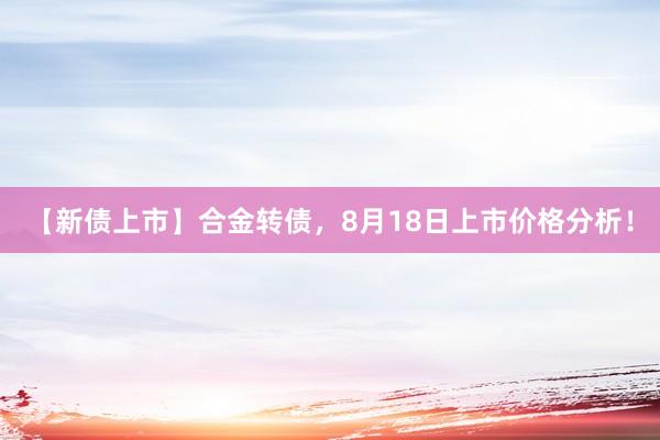【新债上市】合金转债，8月18日上市价格分析！