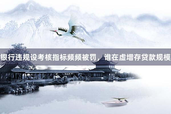 银行违规设考核指标频频被罚，谁在虚增存贷款规模