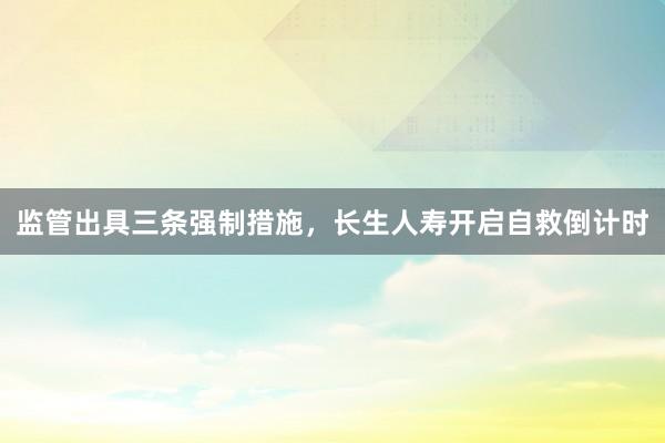 监管出具三条强制措施，长生人寿开启自救倒计时