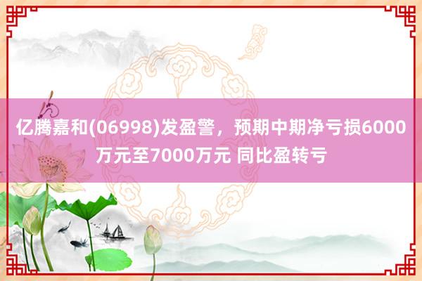 亿腾嘉和(06998)发盈警，预期中期净亏损6000万元至7000万元 同比盈转亏