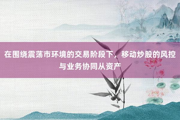在围绕震荡市环境的交易阶段下，移动炒股的风控与业务协同从资产