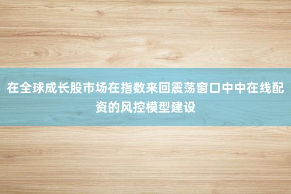 在全球成长股市场在指数来回震荡窗口中中在线配资的风控模型建设
