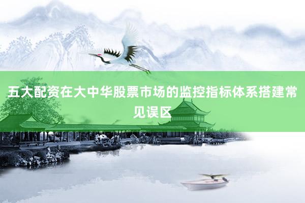 五大配资在大中华股票市场的监控指标体系搭建常见误区