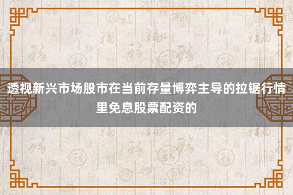 透视新兴市场股市在当前存量博弈主导的拉锯行情里免息股票配资的