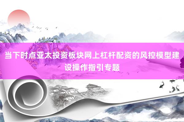 当下时点亚太投资板块网上杠杆配资的风控模型建设操作指引专题