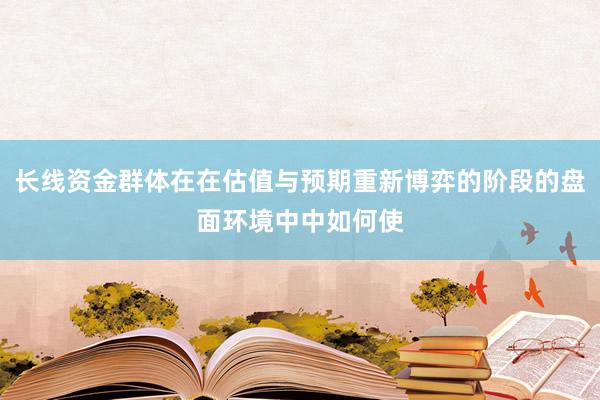 长线资金群体在在估值与预期重新博弈的阶段的盘面环境中中如何使