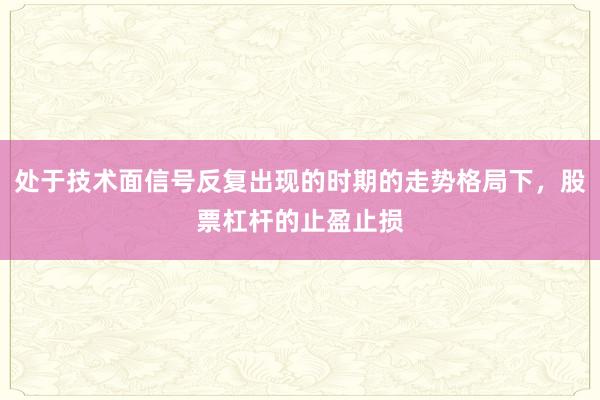 处于技术面信号反复出现的时期的走势格局下，股票杠杆的止盈止损