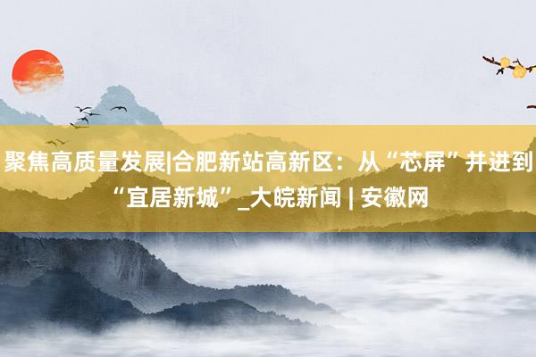 聚焦高质量发展|合肥新站高新区：从“芯屏”并进到“宜居新城”_大皖新闻 | 安徽网