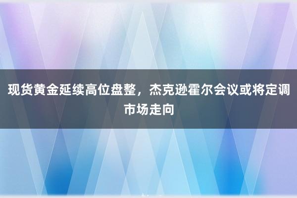 现货黄金延续高位盘整，杰克逊霍尔会议或将定调市场走向