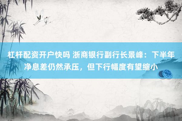 杠杆配资开户快吗 浙商银行副行长景峰：下半年净息差仍然承压，但下行幅度有望缩小