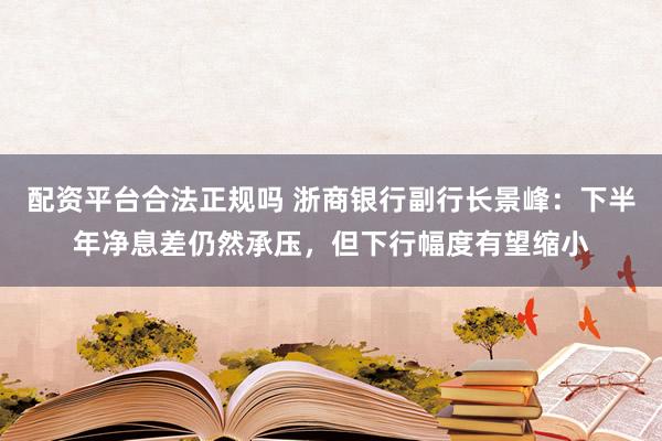 配资平台合法正规吗 浙商银行副行长景峰：下半年净息差仍然承压，但下行幅度有望缩小
