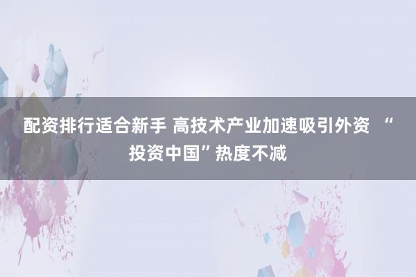 配资排行适合新手 高技术产业加速吸引外资  “投资中国”热度不减