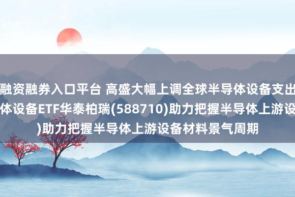 融资融券入口平台 高盛大幅上调全球半导体设备支出预期！科创半导体设备ETF华泰柏瑞(588710)助力把握半导体上游设备材料景气周期