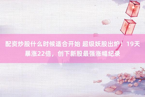 配资炒股什么时候适合开始 超级妖股出炉！19天暴涨22倍，创下新股最强涨幅纪录