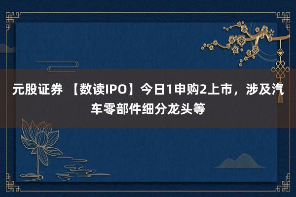 元股证券 【数读IPO】今日1申购2上市，涉及汽车零部件细分龙头等