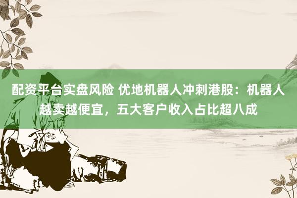 配资平台实盘风险 优地机器人冲刺港股：机器人越卖越便宜，五大客户收入占比超八成
