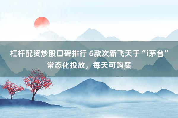 杠杆配资炒股口碑排行 6款次新飞天于“i茅台”常态化投放，每天可购买