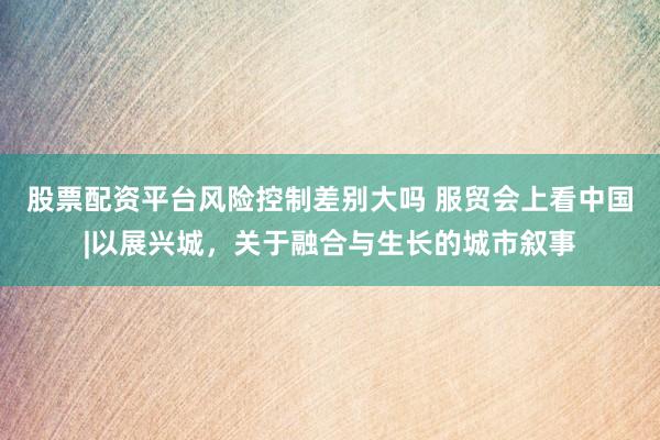 股票配资平台风险控制差别大吗 服贸会上看中国|以展兴城，关于融合与生长的城市叙事