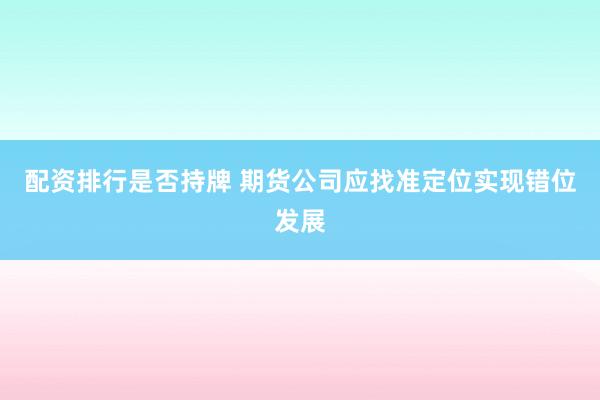 配资排行是否持牌 期货公司应找准定位实现错位发展