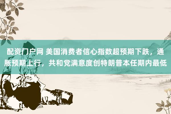 配资门户网 美国消费者信心指数超预期下跌，通胀预期上行，共和党满意度创特朗普本任期内最低
