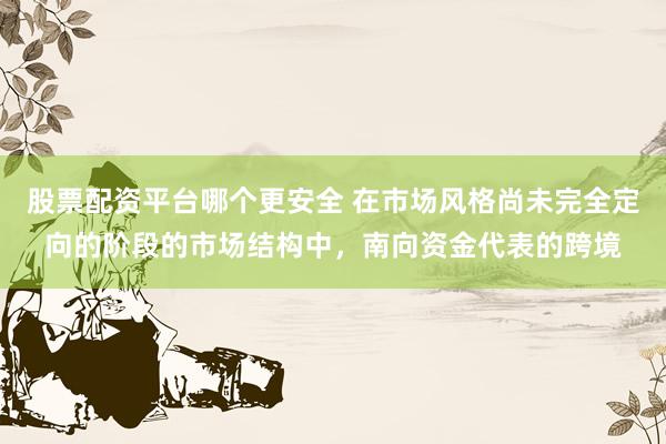 股票配资平台哪个更安全 在市场风格尚未完全定向的阶段的市场结构中，南向资金代表的跨境