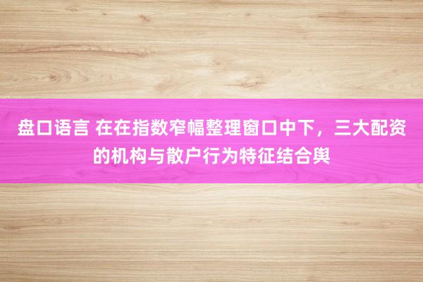 盘口语言 在在指数窄幅整理窗口中下，三大配资的机构与散户行为特征结合舆