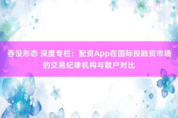 吞没形态 深度专栏：配资App在国际投融资市场的交易纪律机构与散户对比