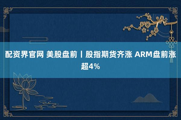 配资界官网 美股盘前丨股指期货齐涨 ARM盘前涨超4%