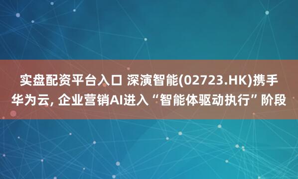 实盘配资平台入口 深演智能(02723.HK)携手华为云, 企业营销AI进入“智能体驱动执行”阶段